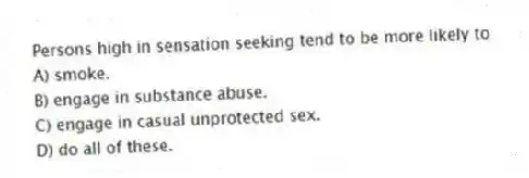 Persons high in sensation seeking tend to be more likely to
A) smoke.
B) engage in substance abuse.
C) engage in casual unprotected sex.
D) do all of these.