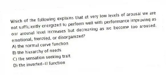 Which of the following explains that at very low levels of arousal we are not sufficiently energized to perform well with performance improving as our arousal level increases but decreasing as we become too aroused, emotional, frenzied, or disorganized?
A) the normal curve function
B) the hierarchy of needs
C) the sensation seeking trait
D) the inverted-U function