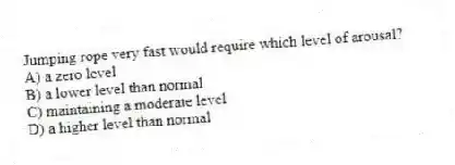 Jumping rope very fast would require which level of arousal?
A) a zero level
B) a lower level than normal
C) maintaining a moderate level
D) a higher level than normal