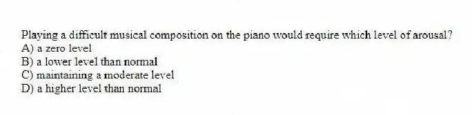 Playing a difficult musical composition on the piano would require which level of arousal?
A) a zero level
B) a lower level than normal
C) maintaining a moderate level
D) a higher level than normal