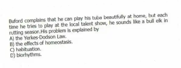 Buford complains that he can play his tuba beautifully at home, but each time he tries to play at the local talent show, he sounds like a bull elk in rutting season.His problem is explained by
A) the Yerkes-Dodson Law.
B) the effects of homeostasis.
C) habituation.
D) biorhythms.