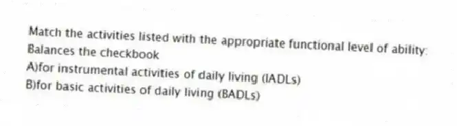Match the activities listed with the appropriate functional level of ability:
-Balances the checkbook
A)for instrumental activities of daily living (IADLs)
B)for basic activities of daily living (BADLs)