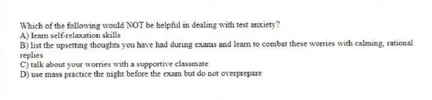 Which of the following would NOT be helpful in dealing with test anxiety?
A) learn self-relaxation skills
B) list the upsetting thoughts you have had during exams and learn to combat these worries with calming, rational replies
C) talk about your worries with a supportive classmate
D) use mass practice the night before the exam but do not overprepare