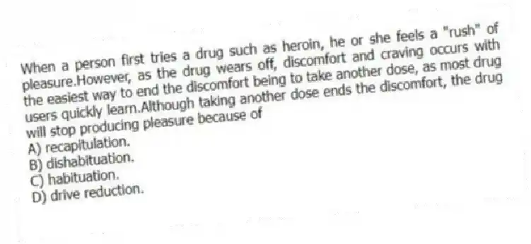 When a person first tries a drug such as heroin, he or she feels a "rush" of pleasure.However, as the drug wears off, discomfort and craving occurs with the easiest way to end the discomfort being to take another dose, as most drug users quickly learn.Although taking another dose ends the discomfort, the drug will stop producing pleasure because of
A) recapitulation.
B) dishabituation.
C) habituation.
D) drive reduction.