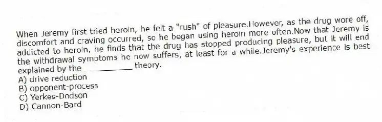 When Jeremy first tried heroin, he felt a "rush" of pleasure.However, as the drug wore off, discomfort and craving occurred, so he began using heroin more often.Now that Jeremy is addicted to heroin, he finds that the drug has stopped producing pleasure, but it will end the withdrawal symptoms he now suffers, at least for a while.Jeremy's experience is best explained by the __________ theory.
A) drive reduction
B) opponent-process
C) Yerkes-Dodson
D) Cannon-Bard