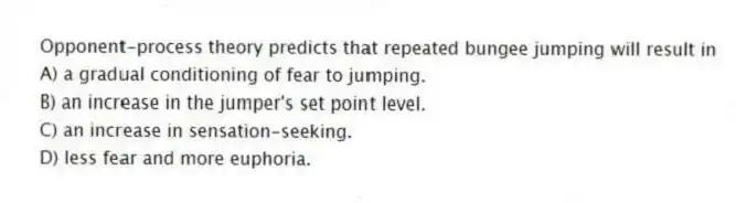 Opponent-process theory predicts that repeated bungee jumping will result in
A) a gradual conditioning of fear to jumping.
B) an increase in the jumper's set point level.
C) an increase in sensation-seeking.
D) less fear and more euphoria.