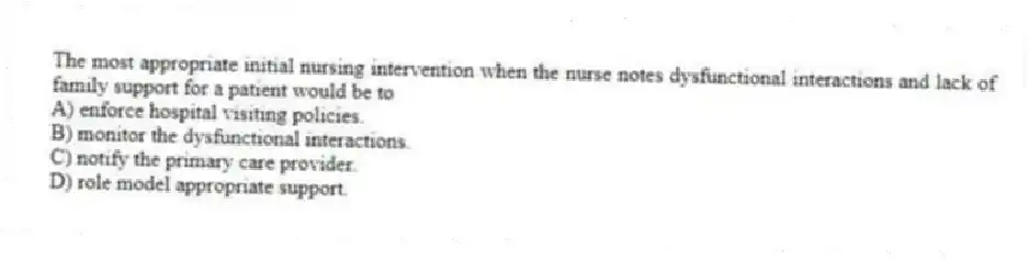 The most appropriate initial nursing intervention when the nurse notes dysfunctional interactions and lack of family support for a patient would be to
A) enforce hospital visiting policies.
B) monitor the dysfunctional interactions.
C) notify the primary care provider.
D) role model appropriate support.