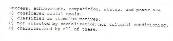 Success, achievement, competition, status, and power are
A) considered social goals.
B) classified as stimulus motives.
C) not affected by socialization nor cultural conditioning.
D) characterized by all of these.
