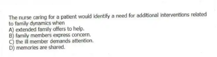 The nurse caring for a patient would identify a need for additional interventions related to family dynamics when
A) extended family offers to help.
B) family members express concern.
C) the ill member demands attention.
D) memories are shared.