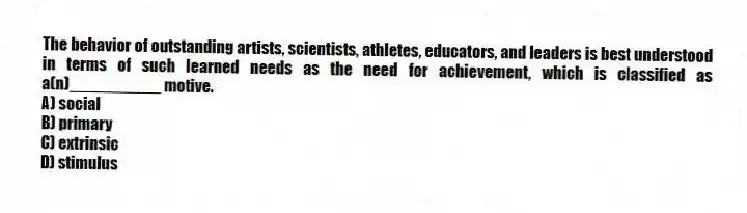 The behavior of outstanding artists, scientists, athletes, educators, and leaders is best understood in terms of such learned needs as the need for achievement, which is classified as a(n)__________ motive.
A) social
B) primary
C) extrinsic
D) stimulus