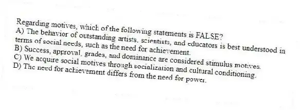 Regarding motives, which of the following statements is FALSE?
A) The behavior of outstanding artists, scientists, and educators is best understood in terms of social needs, such as the need for achievement.
B) Success, approval, grades, and dominance are considered stimulus motives.
C) We acquire social motives through socialization and cultural conditioning.
D) The need for achievement differs from the need for power.