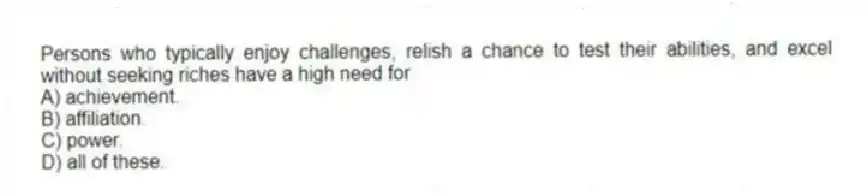 Persons who typically enjoy challenges, relish a chance to test their abilities, and excel without seeking riches have a high need for
A) achievement.
B) affiliation.
C) power.
D) all of these.