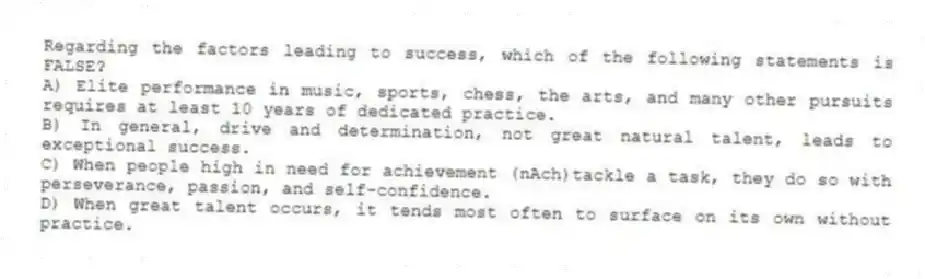 Regarding the factors leading to success, which of the following statements is FALSE?
A) Elite performance in music, sports, chess, the arts, and many other pursuits requires at least 10 years of dedicated practice.
B) In general, drive and determination, not great natural talent, leads to exceptional success.
C) When people high in need for achievement (nAch)tackle a task, they do so with perseverance, passion, and self-confidence.
D) When great talent occurs, it tends most often to surface on its own without practice.