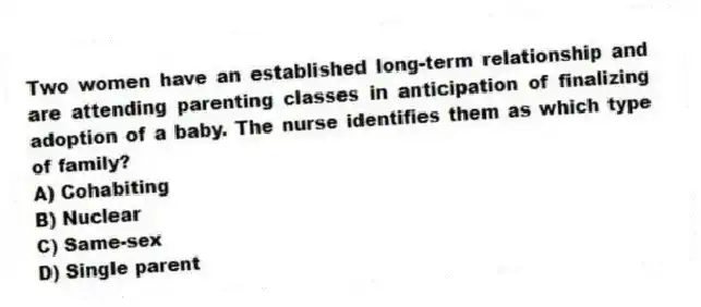 Two women have an established long-term relationship and are attending parenting classes in anticipation of finalizing adoption of a baby. The nurse identifies them as which type of family?
A) Cohabiting
B) Nuclear
C) Same-sex
D) Single parent