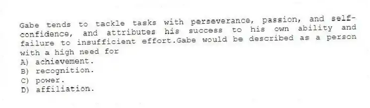 Gabe tends to tackle tasks with perseverance, passion, and self-confidence, and attributes his success to his own ability and failure to insufficient effort.Gabe would be described as a person with a high need for
A) achievement.
B) recognition.
C) power.
D) affiliation.