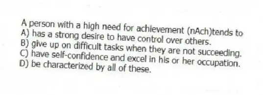 A person with a high need for achievement (nAch)tends to
A) has a strong desire to have control over others.
B) give up on difficult tasks when they are not succeeding.
C) have self-confidence and excel in his or her occupation.
D) be characterized by all of these.