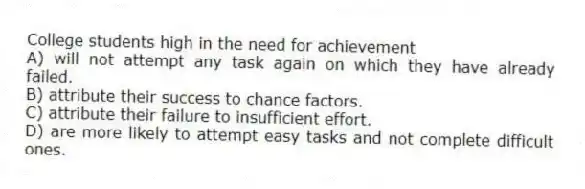 College students high in the need for achievement
A) will not attempt any task again on which they have already failed.
B) attribute their success to chance factors.
C) attribute their failure to insufficient effort.
D) are more likely to attempt easy tasks and not complete difficult ones.