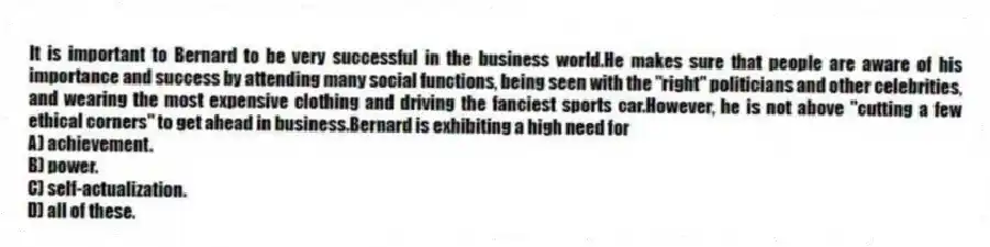 It is important to Bernard to be very successful in the business world.He makes sure that people are aware of his importance and success by attending many social functions, being seen with the "right" politicians and other celebrities, and wearing the most expensive clothing and driving the fanciest sports car.However, he is not above "cutting a few ethical corners" to get ahead in business.Bernard is exhibiting a high need for
A) achievement.
B) power.
C) self-actualization.
D) all of these.