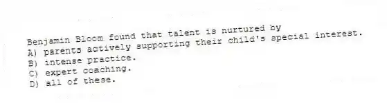 Benjamin Bloom found that talent is nurtured by
A) parents actively supporting their child's special interest.
B) intense practice.
C) expert coaching.
D) all of these.