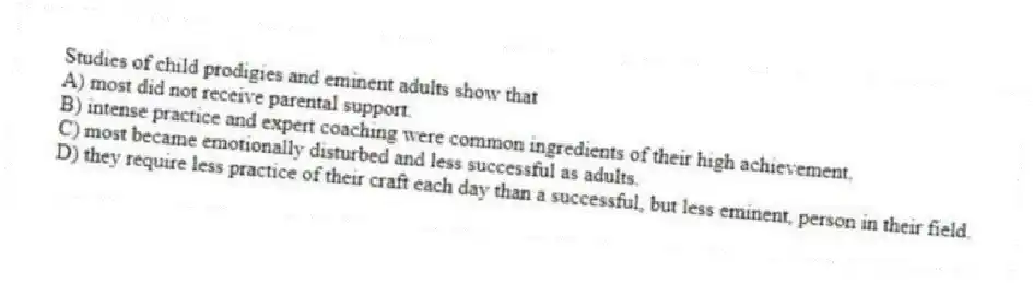 Studies of child prodigies and eminent adults show that
A) most did not receive parental support.
B) intense practice and expert coaching were common ingredients of their high achievement.
C) most became emotionally disturbed and less successful as adults.
D) they require less practice of their craft each day than a successful, but less eminent, person in their field.