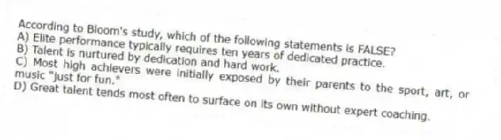 According to Bloom's study, which of the following statements is FALSE?​
A) ​Elite performance typically requires ten years of dedicated practice.
B) ​Talent is nurtured by dedication and hard work.
C) ​Most high achievers were initially exposed by their parents to the sport, art, or music "just for fun."
D) ​Great talent tends most often to surface on its own without expert coaching.