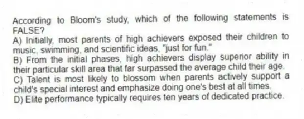 According to Bloom's study, which of the following statements is FALSE?
A) Initially, most parents of high achievers exposed their children to music, swimming, and scientific ideas, "just for fun."
B) From the initial phases, high achievers display superior ability in their particular skill area that far surpassed the average child their age.
C) Talent is most likely to blossom when parents actively support a child's special interest and emphasize doing one's best at all times.
D) Elite performance typically requires ten years of dedicated practice.