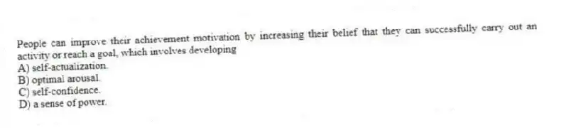 People can improve their achievement motivation by increasing their belief that they can successfully carry out an activity or reach a goal, which involves developing
A) self-actualization.
B) optimal arousal.
C) self-confidence.
D) a sense of power.