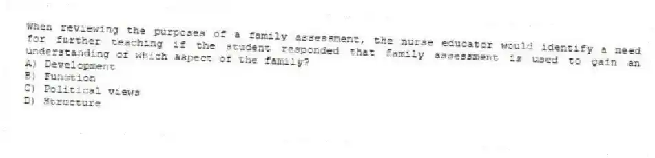 When reviewing the purposes of a family assessment, the nurse educator would identify a need for further teaching if the student responded that family assessment is used to gain an understanding of which aspect of the family?
A) Development
B) Function
C) Political views
D) Structure
