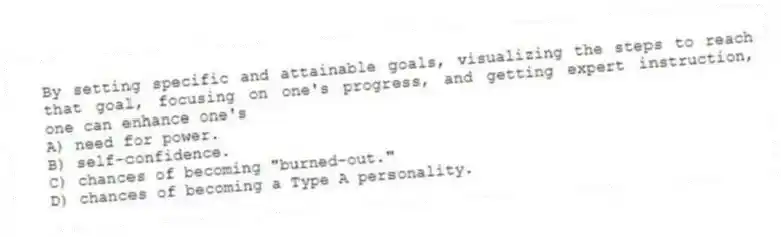 By setting specific and attainable goals, visualizing the steps to reach that goal, focusing on one's progress, and getting expert instruction, one can enhance one's
A) need for power.
B) self-confidence.
C) chances of becoming "burned-out."
D) chances of becoming a Type A personality.