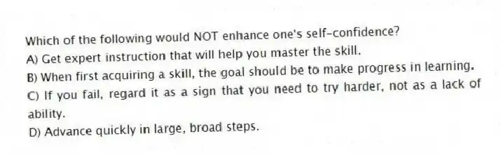 Which of the following would NOT enhance one's self-confidence?
A) Get expert instruction that will help you master the skill.
B) When first acquiring a skill, the goal should be to make progress in learning.
C) If you fail, regard it as a sign that you need to try harder, not as a lack of ability.
D) Advance quickly in large, broad steps.