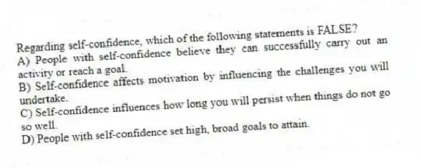 Regarding self-confidence, which of the following statements is FALSE?
A) People with self-confidence believe they can successfully carry out an activity or reach a goal.
B) Self-confidence affects motivation by influencing the challenges you will undertake.
C) Self-confidence influences how long you will persist when things do not go so well.
D) People with self-confidence set high, broad goals to attain.