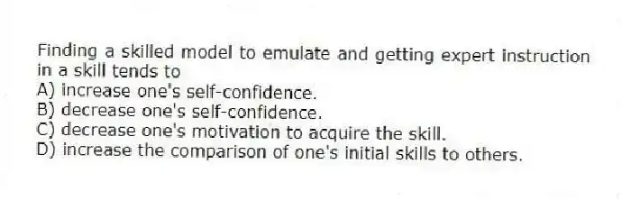 Finding a skilled model to emulate and getting expert instruction in a skill tends to
A) increase one's self-confidence.
B) decrease one's self-confidence.
C) decrease one's motivation to acquire the skill.
D) increase the comparison of one's initial skills to others.