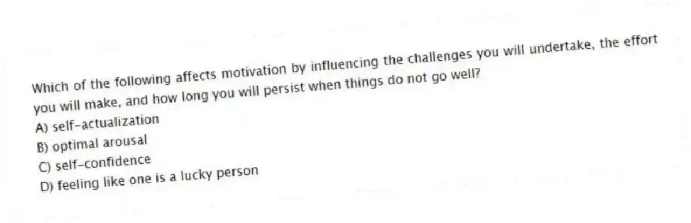Which of the following affects motivation by influencing the challenges you will undertake, the effort you will make, and how long you will persist when things do not go well?
A) self-actualization
B) optimal arousal
C) self-confidence
D) feeling like one is a lucky person