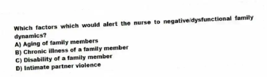 Which factors which would alert the nurse to negative/dysfunctional family dynamics?
A) Aging of family members
B) Chronic illness of a family member
C) Disability of a family member
D) Intimate partner violence