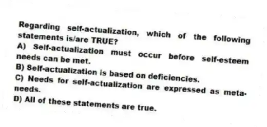 Regarding self-actualization, which of the following statements is/are TRUE?
A) Self-actualization must occur before self-esteem needs can be met.
B) Self-actualization is based on deficiencies.
C) Needs for self-actualization are expressed as meta-needs.
D) All of these statements are true.