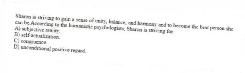 Sharon is striving to gain a sense of unity, balance, and harmony and to become the best person she can be.According to the humanistic psychologists, Sharon is striving for
A) subjective reality.
B) self-actualization.
C) congruence.
D) unconditional positive regard.