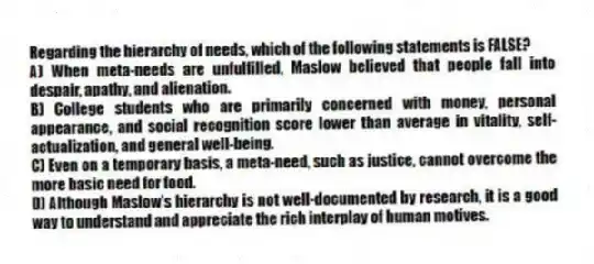 Regarding the hierarchy of needs, which of the following statements is FALSE?
A) When meta-needs are unfulfilled, Maslow believed that people fall into despair, apathy, and alienation.
B) College students who are primarily concerned with money, personal appearance, and social recognition score lower than average in vitality, self-actualization, and general well-being.
C) Even on a temporary basis, a meta-need, such as justice, cannot overcome the more basic need for food.
D) Although Maslow's hierarchy is not well-documented by research, it is a good way to understand and appreciate the rich interplay of human motives.