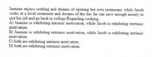 Jasmine enjoys cooking and dreams of opening her own restaurant, while Jacob cooks at a local restaurant and dreams of the day he can save enough money to quit his job and go back to college.Regarding cooking,
A) Jasmine is exhibiting intrinsic motivation, while Jacob is exhibiting extrinsic motivation.
B) Jasmine is exhibiting extrinsic motivation, while Jacob is exhibiting intrinsic motivation.
C) both are exhibiting intrinsic motivation.
D) both are exhibiting extrinsic motivation.