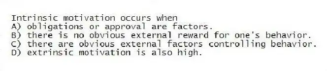 Intrinsic motivation occurs when
A) obligations or approval are factors.
B) there is no obvious external reward for one's behavior.
C) there are obvious external factors controlling behavior.
D) extrinsic motivation is also high.
