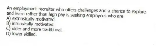 An employment recruiter who offers challenges and a chance to explore and learn rather than high pay is seeking employees who are
A) extrinsically motivated.
B) intrinsically motivated.
C) older and more traditional.
D) lower skilled.