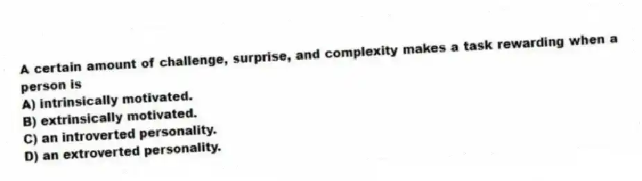 A certain amount of challenge, surprise, and complexity makes a task rewarding when a person is
A) intrinsically motivated.
B) extrinsically motivated.
C) an introverted personality.
D) an extroverted personality.