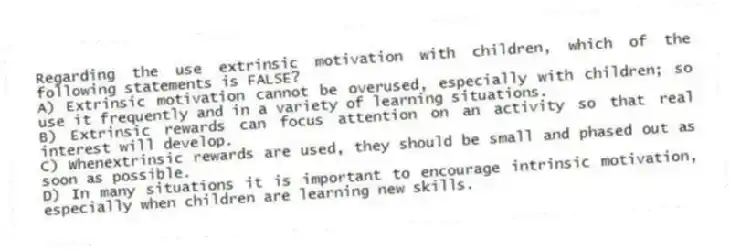 Regarding the use extrinsic motivation with children, which of the following statements is FALSE?
A) Extrinsic motivation cannot be overused, especially with children; so use it frequently and in a variety of learning situations.
B) Extrinsic rewards can focus attention on an activity so that real interest will develop.
C) Whenextrinsic rewards are used, they should be small and phased out as soon as possible.
D) In many situations it is important to encourage intrinsic motivation, especially when children are learning new skills.