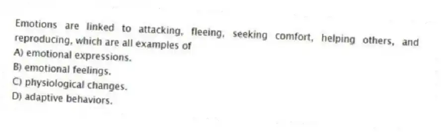 Emotions are linked to attacking, fleeing, seeking comfort, helping others, and reproducing, which are all examples of
A) emotional expressions.
B) emotional feelings.
C) physiological changes.
D) adaptive behaviors.