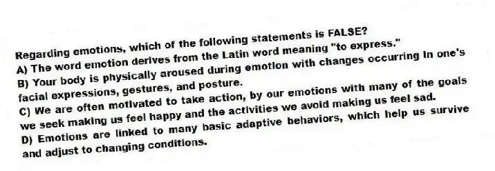 Regarding emotions, which of the following statements is FALSE?
A) The word emotion derives from the Latin word meaning "to express."
B) Your body is physically aroused during emotion with changes occurring in one's facial expressions, gestures, and posture.
C) We are often motivated to take action, by our emotions with many of the goals we seek making us feel happy and the activities we avoid making us feel sad.
D) Emotions are linked to many basic adaptive behaviors, which help us survive and adjust to changing conditions.