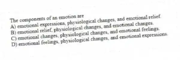 The components of an emotion are
A) emotional expressions, physiological changes, and emotional relief.
B) emotional relief, physiological changes, and emotional changes.
C) emotional changes, physiological changes, and emotional feelings.
D) emotional feelings, physiological changes, and emotional expressions.