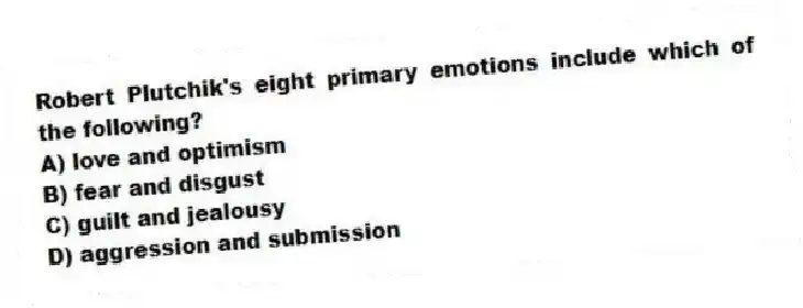 Robert Plutchik's eight primary emotions include which of the following?
A) love and optimism
B) fear and disgust
C) guilt and jealousy
D) aggression and submission