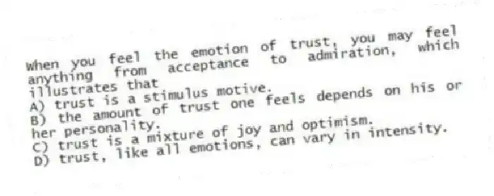 When you feel the emotion of trust, you may feel anything from acceptance to admiration, which illustrates that
A) trust is a stimulus motive.
B) the amount of trust one feels depends on his or her personality.
C) trust is a mixture of joy and optimism.
D) trust, like all emotions, can vary in intensity.