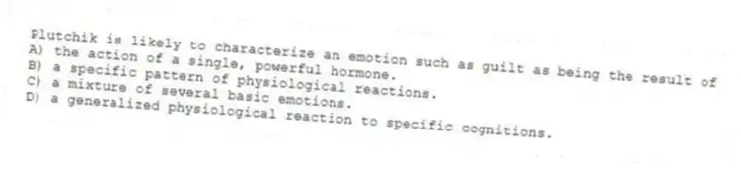 Plutchik is likely to characterize an emotion such as guilt as being the result of
A) the action of a single, powerful hormone.
B) a specific pattern of physiological reactions.
C) a mixture of several basic emotions.
D) a generalized physiological reaction to specific cognitions.