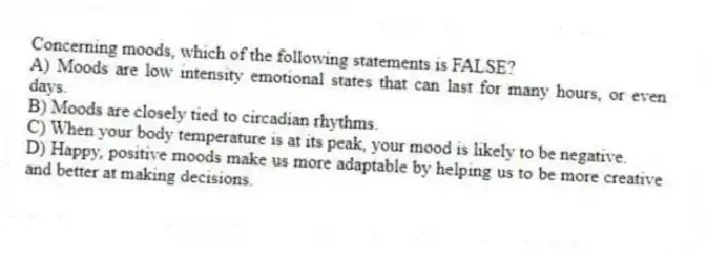 Concerning moods, which of the following statements is FALSE?
A) Moods are low intensity emotional states that can last for many hours, or even days.
B) Moods are closely tied to circadian rhythms.
C) When your body temperature is at its peak, your mood is likely to be negative.
D) Happy, positive moods make us more adaptable by helping us to be more creative and better at making decisions.