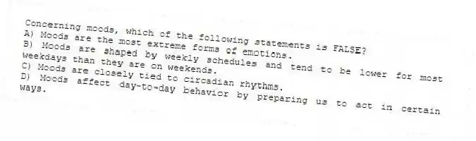 Concerning moods, which of the following statements is FALSE?
A) Moods are the most extreme forms of emotions.
B) Moods are shaped by weekly schedules and tend to be lower for most weekdays than they are on weekends.
C) Moods are closely tied to circadian rhythms.
D) Moods affect day-to-day behavior by preparing us to act in certain ways.